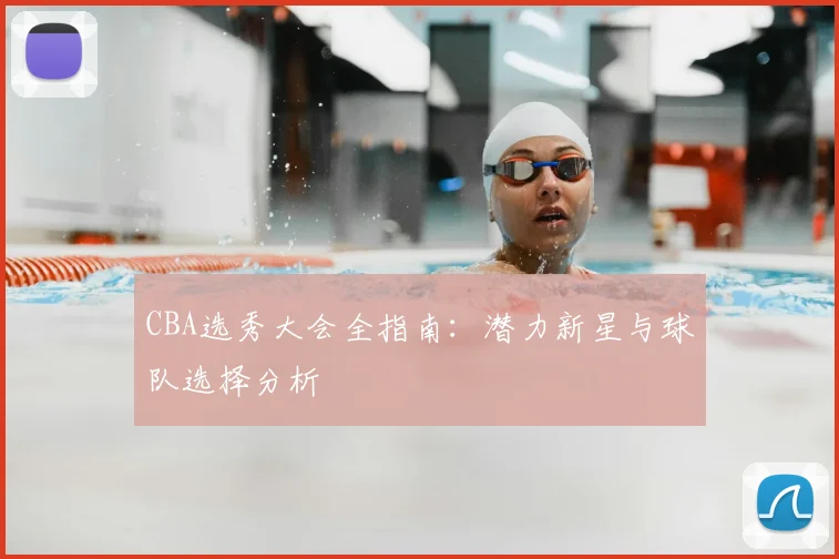CBA选秀大会全指南：潜力新星与球队选择分析