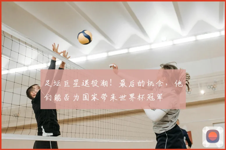 足坛巨星退役潮！最后的机会，他们能否为国家带来世界杯冠军