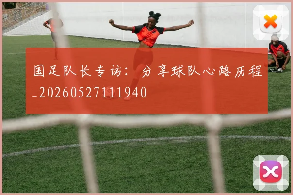 国足队长专访：分享球队心路历程_20260527111940