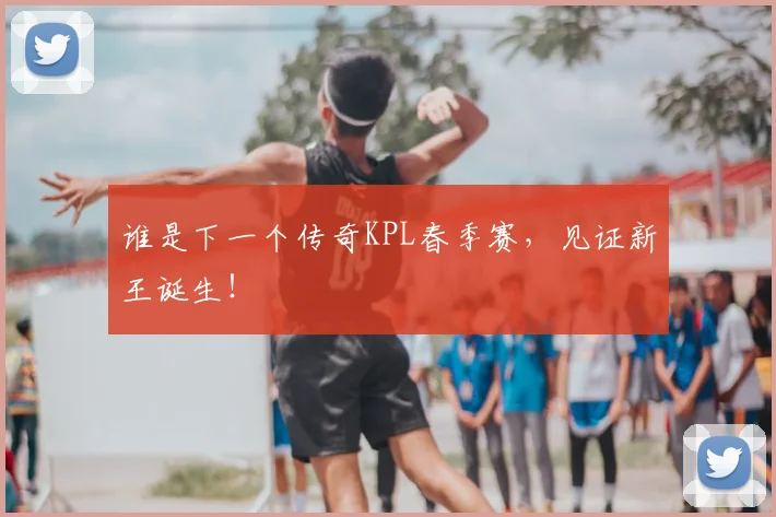 谁是下一个传奇KPL春季赛，见证新王诞生！