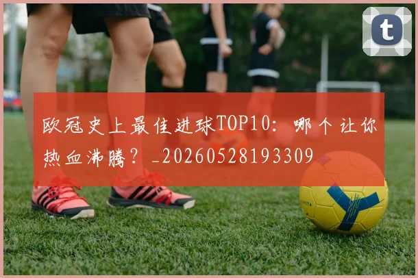 欧冠史上最佳进球TOP10：哪个让你热血沸腾？_20260528193309