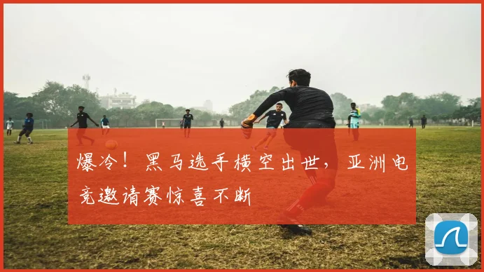 爆冷！黑马选手横空出世，亚洲电竞邀请赛惊喜不断
