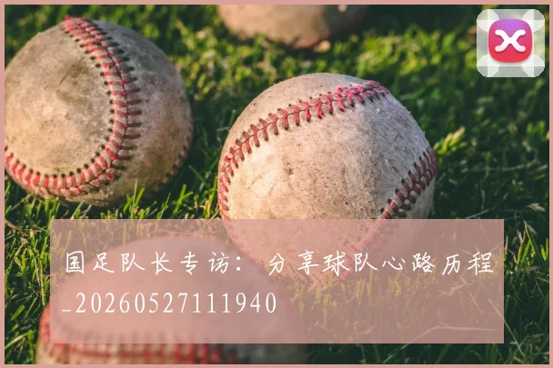 国足队长专访：分享球队心路历程_20260527111940