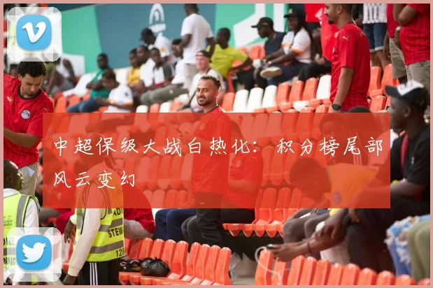 中超保级大战白热化：积分榜尾部风云变幻