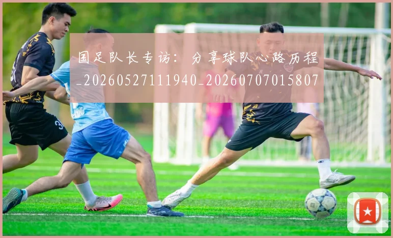 国足队长专访：分享球队心路历程_20260527111940_20260707015807