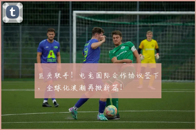 巨头联手！电竞国际合作协议签下，全球化浪潮再掀新篇！