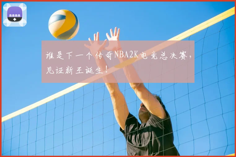 谁是下一个传奇NBA2K电竞总决赛，见证新王诞生！