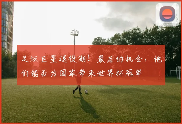 足坛巨星退役潮!最后的机会,他们能否为国家带来世界杯冠军