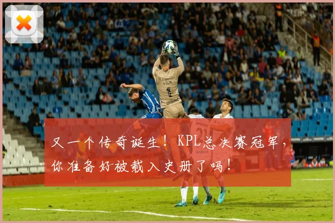 又一个传奇诞生!KPL总决赛冠军,你准备好被载入史册了吗!