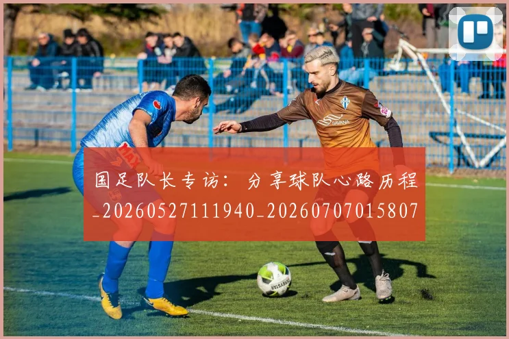 国足队长专访:分享球队心路历程_20260527111940_20260707015807