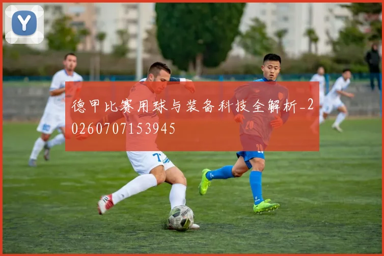 德甲比赛用球与装备科技全解析_20260707153945