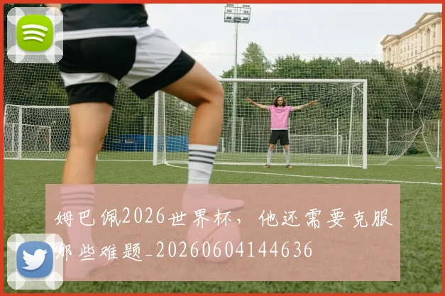 姆巴佩2026世界杯，他还需要克服哪些难题_20260604144636