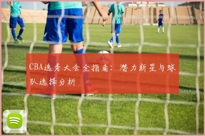 CBA选秀大会全指南:潜力新星与球队选择分析