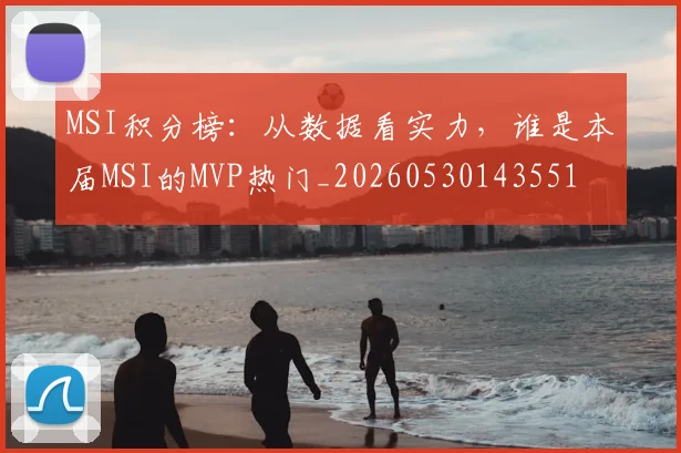 MSI积分榜:从数据看实力,谁是本届MSI的MVP热门_20260530143551