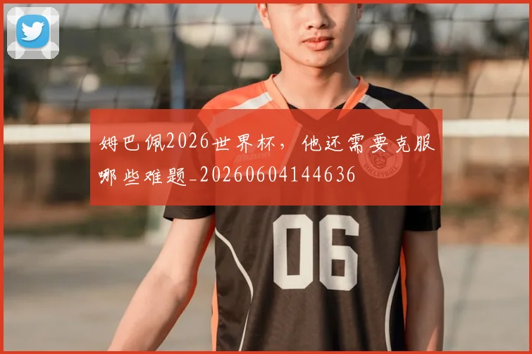 姆巴佩2026世界杯,他还需要克服哪些难题_20260604144636
